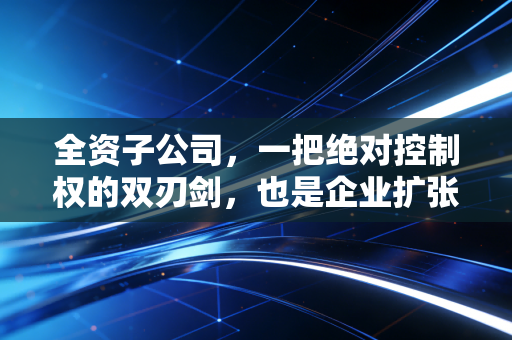 全资子公司,一把绝对控制权的双刃剑,也是企业扩张的甜蜜陷阱