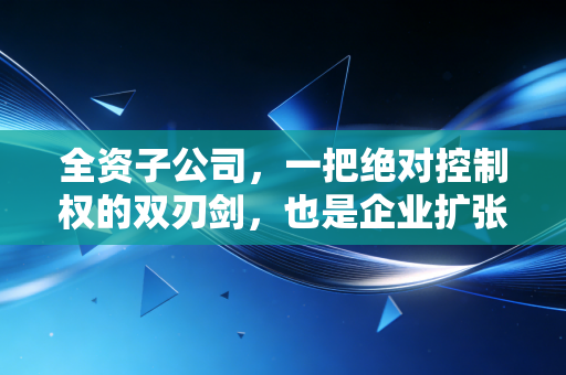 全资子公司，一把绝对控制权的双刃剑，也是企业扩张的甜蜜陷阱