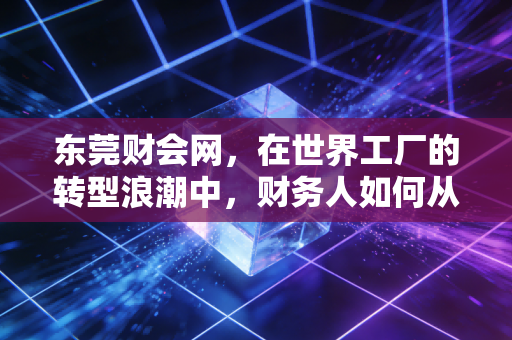 东莞财会网，在世界工厂的转型浪潮中，财务人如何从账房先生蜕变为价值创造者？