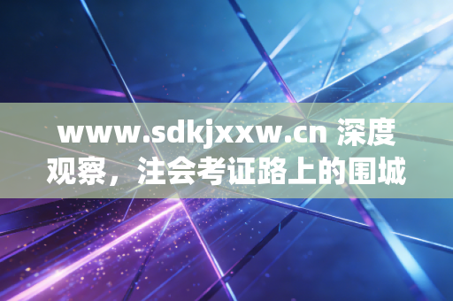 www.sdkjxxw.cn 深度观察，注会考证路上的围城与破局，我们究竟在追逐什么？