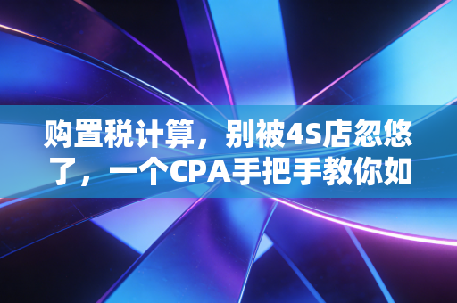 购置税计算，别被4S店忽悠了，一个CPA手把手教你如何精明买车