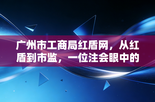 广州市工商局红盾网，从红盾到市监，一位注会眼中的广州商业变迁与合规启示