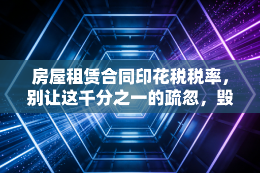 房屋租赁合同印花税税率，别让这千分之一的疏忽，毁了你的合规防线