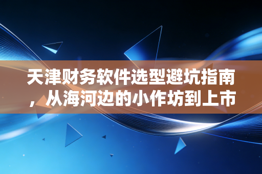 天津财务软件选型避坑指南，从海河边的小作坊到上市公司的数字化蜕变