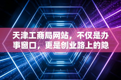 天津工商局网站，不仅是办事窗口，更是创业路上的隐形合伙人