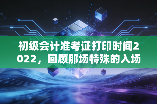初级会计准考证打印时间2022，回顾那场特殊的入场券争夺战与考生的必修课