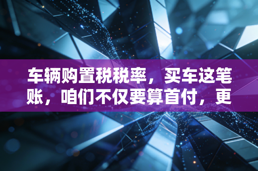 车辆购置税税率,买车这笔账,咱们不仅要算首付,更要算清这笔隐形支出