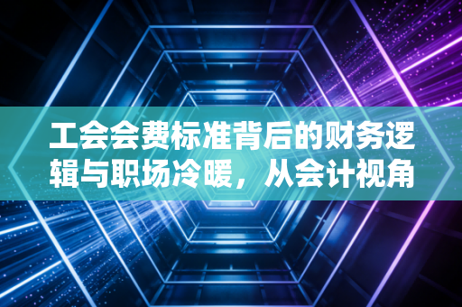 工会会费标准背后的财务逻辑与职场冷暖,从会计视角看这笔小钱