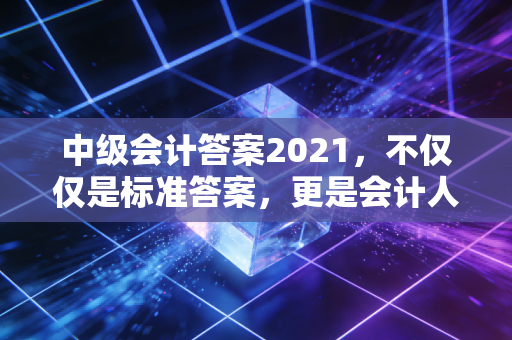 中级会计答案2021,不仅仅是标准答案,更是会计人进阶的试金石