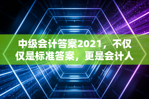 中级会计答案2021,不仅仅是标准答案,更是会计人进阶的试金石