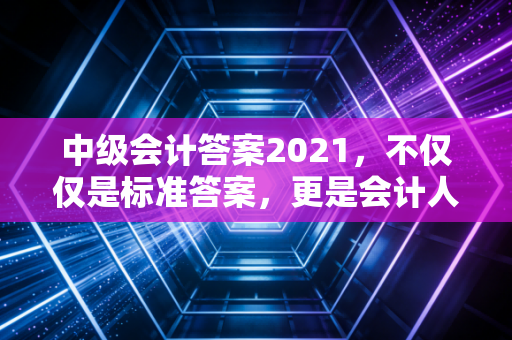 中级会计答案2021,不仅仅是标准答案,更是会计人进阶的试金石