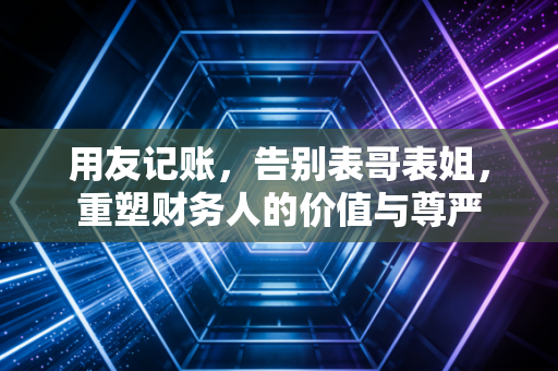 用友记账,告别表哥表姐,重塑财务人的价值与尊严