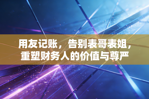 用友记账,告别表哥表姐,重塑财务人的价值与尊严