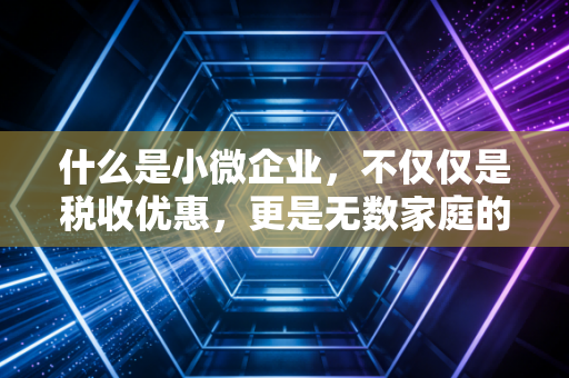 什么是小微企业,不仅仅是税收优惠,更是无数家庭的生计与梦想