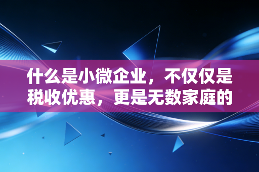 什么是小微企业,不仅仅是税收优惠,更是无数家庭的生计与梦想