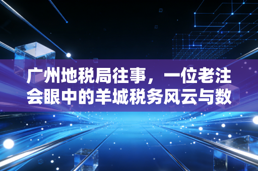 广州地税局往事,一位老注会眼中的羊城税务风云与数字化变迁