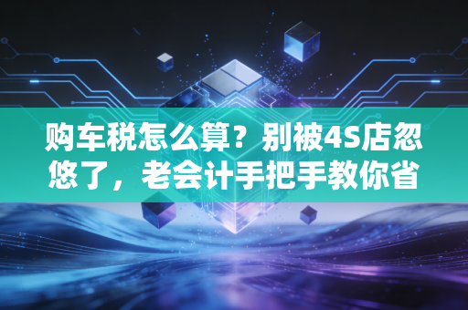 购车税怎么算?别被4S店忽悠了,老会计手把手教你省下这笔冤枉钱