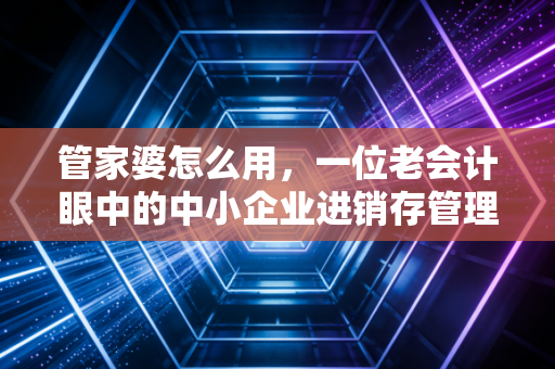 管家婆怎么用,一位老会计眼中的中小企业进销存管理实战指南