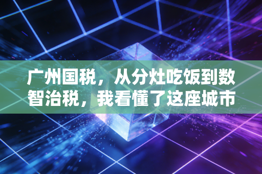 广州国税,从分灶吃饭到数智治税,我看懂了这座城市的商业韧性