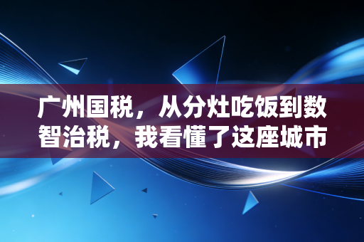 广州国税,从分灶吃饭到数智治税,我看懂了这座城市的商业韧性