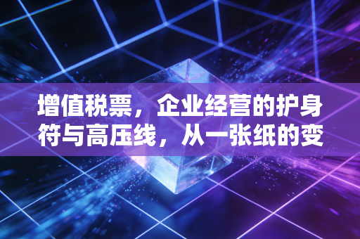增值税票,企业经营的护身符与高压线,从一张纸的变迁看税务合规的残酷真相