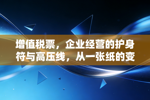 增值税票,企业经营的护身符与高压线,从一张纸的变迁看税务合规的残酷真相