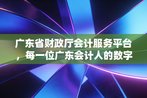 广东省财政厅会计服务平台，每一位广东会计人的数字战场与避坑指南
