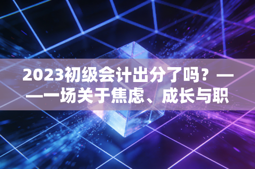 2023初级会计出分了吗？——一场关于焦虑、成长与职业未来的深度对话