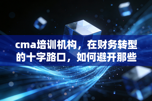 cma培训机构,在财务转型的十字路口,如何避开那些美丽的陷阱?