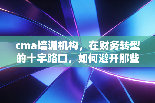 cma培训机构,在财务转型的十字路口,如何避开那些美丽的陷阱?