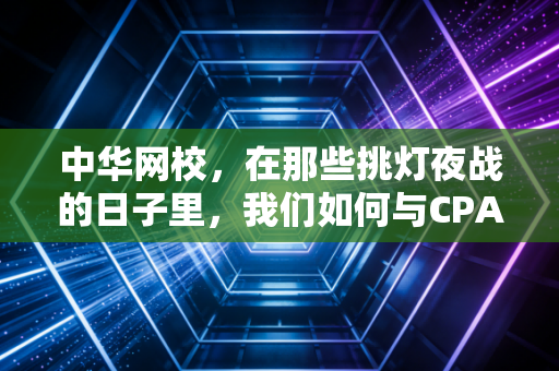 中华网校,在那些挑灯夜战的日子里,我们如何与CPA死磕到底——一个注会老兵的备考心路实录