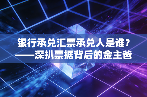 银行承兑汇票承兑人是谁?——深扒票据背后的金主爸爸与财务实操避坑指南