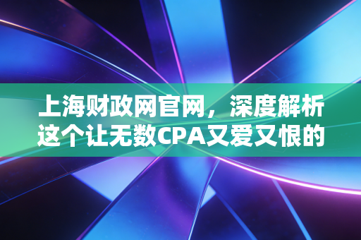 上海财政网官网，深度解析这个让无数CPA又爱又恨的信息中枢，以及它如何改变你的职业生涯