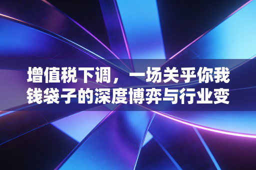 增值税下调，一场关乎你我钱袋子的深度博弈与行业变局