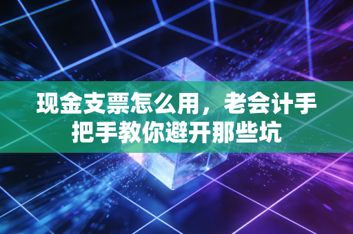 现金支票怎么用，老会计手把手教你避开那些坑