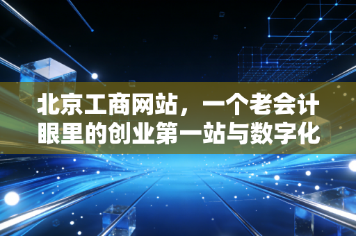 北京工商网站，一个老会计眼里的创业第一站与数字化避坑指南