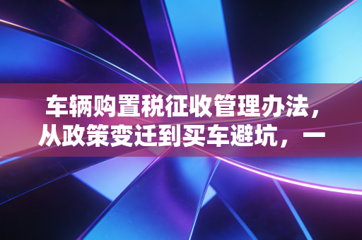 车辆购置税征收管理办法,从政策变迁到买车避坑,一位老会计的真心话