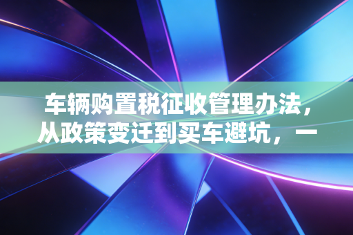 车辆购置税征收管理办法,从政策变迁到买车避坑,一位老会计的真心话