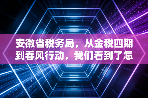安徽省税务局，从金税四期到春风行动，我们看到了怎样的税务生态变迁？