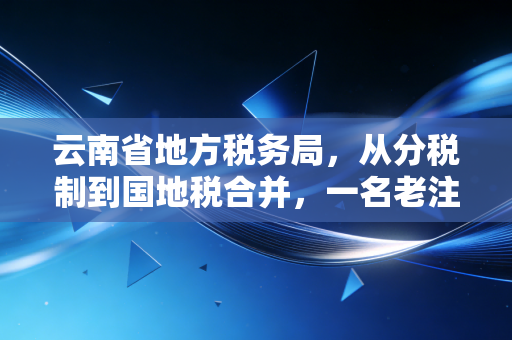 云南省地方税务局,从分税制到国地税合并,一名老注会眼中的税收征管与实务启示