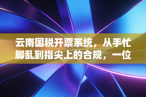 云南国税开票系统,从手忙脚乱到指尖上的合规,一位老会计的实战心法