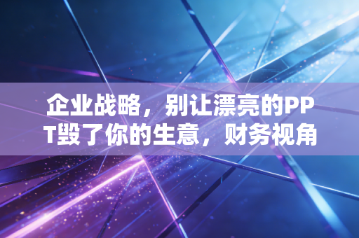 企业战略,别让漂亮的PPT毁了你的生意,财务视角下的战略落地之痛
