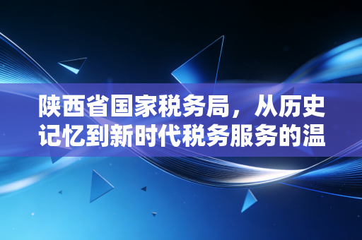 陕西省国家税务局，从历史记忆到新时代税务服务的温情变迁