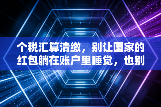 个税汇算清缴,别让国家的红包躺在账户里睡觉,也别让补税成了你的惊吓