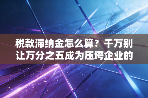 税款滞纳金怎么算?千万别让万分之五成为压垮企业的最后一根稻草