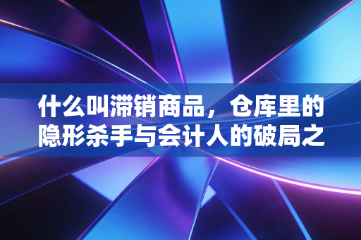 什么叫滞销商品,仓库里的隐形杀手与会计人的破局之道