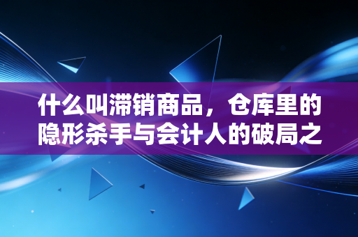 什么叫滞销商品，仓库里的隐形杀手与会计人的破局之道