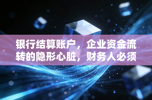 银行结算账户,企业资金流转的隐形心脏,财务人必须看透的门道