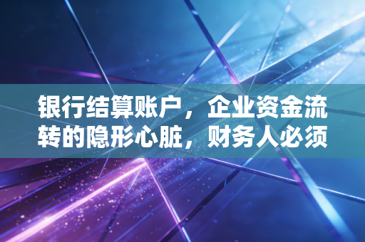 银行结算账户，企业资金流转的隐形心脏，财务人必须看透的门道