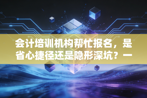 会计培训机构帮忙报名，是省心捷径还是隐形深坑？一位注会老兵的深度剖析
